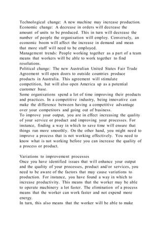 Technological change: A new machine may increase production.
Economic change: A decrease in orders will decrease the
amount of units to be produced. This in turn will decrease the
number of people the organisation will employ. Conversely, an
economic boom will affect the increase in demand and mean
that more staff will need to be employed.
Management trends: People working together as a part of a team
means that workers will be able to work together to find
resolutions.
Political change: The new Australian United States Fair Trade
Agreement will open doors to outside countries produce
products in Australia. This agreement will stimulate
competition, but will also open America up as a potential
customer base.
Some organisations spend a lot of time improving their products
and practices. In a competitive industry, being innovative can
make the difference between having a competitive advantage
over your competitors and going out of business.
To improve your output, you are in effect increasing the quality
of your service or product and improving your processes. For
instance, finding a way in which to save time will ensure that
things run more smoothly. On the other hand, you might need to
improve a process that is not working effectively. You need to
know what is not working before you can increase the quality of
a process or product.
Variations to improvement processes
Once you have identified issues that will enhance your output
and the quality of your processes, product and/or services, you
need to be aware of the factors that may cause variations to
production. For instance, you have found a way in which to
increase productivity. This means that the worker may be able
to operate machinery a lot faster. The elimination of a process
means that the worker can work faster and not expend more
energy.
In turn, this also means that the worker will be able to make
 