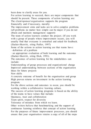 been done to clarify areas for you.
For action learning to succeed, there are major components that
should be present. These components of action learning are:
The client/sponsor/organisation supports the program
financially and if necessary, morally
The improvement aims and tasks are to solve complex problems
(all problems no matter how simple can be major if you do not
obtain and maintain management support)
The team of action learners conduct the project. (If you work
with a group of people where improvement occurs, you will
usually find that everyone is consulted and asked for feedback.
(Zucker-Skerritt, siting Pedler, 1997)
Some of the actions to action learning are that teams have:
· definition of a problem
· an appropriate evaluation of both learning and the outcomes
(Zucker-Skerritt, siting Dick, 1991).
The outcomes of action learning for the stakeholders can
include:
Understanding of group processes and organisational change
Improved understanding between sections of the organisation
Ideas for future projects
New skills
A concrete outcome of benefit for the organisation and group
High proven returns on investment in the action learning
program.
For the above actions and outcomes to occur, you should be
working within a collaborative learning culture.
The success of action learning programs is based on the ability
of the teams to have values that include:
Openness, trust and collaboration
Team spirit, respect for diversity
Tolerance of mistakes from which we learn.
Other writers believe that benchmarking and the support of
continuous learning reinforce that concept of action learning.
For the purposes of future improvement processes, you should
ensure that your organisation retains a copy of all of the steps
 