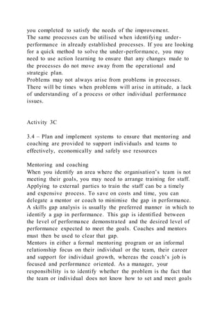 you completed to satisfy the needs of the improvement.
The same processes can be utilised when identifying under -
performance in already established processes. If you are looking
for a quick method to solve the under-performance, you may
need to use action learning to ensure that any changes made to
the processes do not move away from the operational and
strategic plan.
Problems may not always arise from problems in processes.
There will be times when problems will arise in attitude, a lack
of understanding of a process or other individual performance
issues.
Activity 3C
3.4 – Plan and implement systems to ensure that mentoring and
coaching are provided to support individuals and teams to
effectively, economically and safely use resources
Mentoring and coaching
When you identify an area where the organisation’s team is not
meeting their goals, you may need to arrange training for staff.
Applying to external parties to train the staff can be a timely
and expensive process. To save on costs and time, you can
delegate a mentor or coach to minimise the gap in performance.
A skills gap analysis is usually the preferred manner in which to
identify a gap in performance. This gap is identified between
the level of performance demonstra ted and the desired level of
performance expected to meet the goals. Coaches and mentors
must then be used to clear that gap.
Mentors in either a formal mentoring program or an informal
relationship focus on their individual or the team, their career
and support for individual growth, whereas the coach’s job is
focused and performance oriented. As a manager, your
responsibility is to identify whether the problem is the fact that
the team or individual does not know how to set and meet goals
 