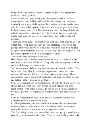 bring forth and discuss explicit terms of possible agreement”
(Collins, 2004, p.207).
As an individual, you want your department and all of the
departments that will be affected by the change to contribute
feedback on which is the option best suited to their needs. You
will have a similar option if you are working as part of a team.
In both cases, where conflict arises you may be foisted into the
role of negotiator. You may well have to go against your own
wants and needs to negotiate conditions that will satisfy all
parties.
There are three types of negotiating and you will need to decide
which type will help you narrow the preferred options of the
parties involved. There will be times when no one will be able
to agree on a preferred option, so you may have to negotiate the
preferred options down to a manageable level.
The three types of negotiati on are:
Hard negotiation: Where negotiation is seen as a test of wills
and who will finish off better. They will win at any cost and as
such will damage relationships.
Soft negotiation: Where negotiators want to avoid conflict. The
negotiator does this by amicable agreement, with the least
amount of fuss and bother, so they make concessions. These
concessions make them feel exploited and that the other parties
are taking unfair advantage of them.
Principle negotiation: A combination of both hard and soft. It is
about getting what you are entitled to and preserving your
relationship with other parties. It can be used in any situation
by many people irrespective of whether they are experienced or
not.
Principle negotiation has three critical elements which are:
Separate people from the problem
In all negotiations you will need to preserve the relationship/s
between parties. Our objective is to either refine or narrow
down the preferred options to a manageable level.
The first thing to do is to empathise with the party’s position so
you fully understand their needs. You are not dealing with only
 