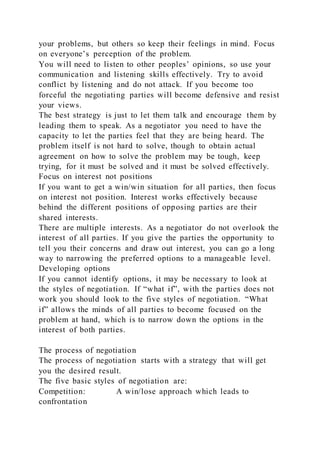 your problems, but others so keep their feelings in mind. Focus
on everyone’s perception of the problem.
You will need to listen to other peoples’ opinions, so use your
communication and listening skills effectively. Try to avoid
conflict by listening and do not attack. If you become too
forceful the negotiating parties will become defensive and resist
your views.
The best strategy is just to let them talk and encourage them by
leading them to speak. As a negotiator you need to have the
capacity to let the parties feel that they are being heard. The
problem itself is not hard to solve, though to obtain actual
agreement on how to solve the problem may be tough, keep
trying, for it must be solved and it must be solved effectively.
Focus on interest not positions
If you want to get a win/win situation for all parties, then focus
on interest not position. Interest works effectively because
behind the different positions of opposing parties are their
shared interests.
There are multiple interests. As a negotiator do not overlook the
interest of all parties. If you give the parties the opportunity to
tell you their concerns and draw out interest, you can go a long
way to narrowing the preferred options to a manageable level.
Developing options
If you cannot identify options, it may be necessary to look at
the styles of negotiation. If “what if”, with the parties does not
work you should look to the five styles of negotiation. “What
if” allows the minds of all parties to become focused on the
problem at hand, which is to narrow down the options in the
interest of both parties.
The process of negotiation
The process of negotiation starts with a strategy that will get
you the desired result.
The five basic styles of negotiation are:
Competition: A win/lose approach which leads to
confrontation
 