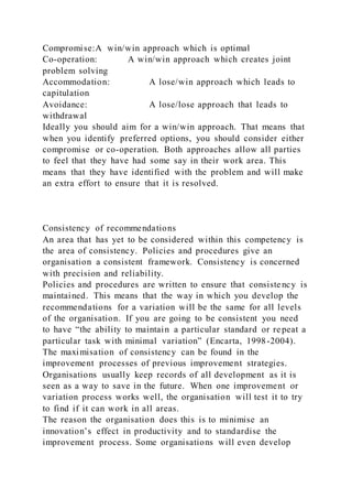 Compromise:A win/win approach which is optimal
Co-operation: A win/win approach which creates joint
problem solving
Accommodation: A lose/win approach which leads to
capitulation
Avoidance: A lose/lose approach that leads to
withdrawal
Ideally you should aim for a win/win approach. That means that
when you identify preferred options, you should consider either
compromise or co-operation. Both approaches allow all parties
to feel that they have had some say in their work area. This
means that they have identified with the problem and will make
an extra effort to ensure that it is resolved.
Consistency of recommendations
An area that has yet to be considered within this competency is
the area of consistency. Policies and procedures give an
organisation a consistent framework. Consistency is concerned
with precision and reliability.
Policies and procedures are written to ensure that consistency is
maintained. This means that the way in which you develop the
recommendations for a variation will be the same for all levels
of the organisation. If you are going to be consistent you need
to have “the ability to maintain a particular standard or repeat a
particular task with minimal variation” (Encarta, 1998-2004).
The maximisation of consistency can be found in the
improvement processes of previous improvement strategies.
Organisations usually keep records of all development as it is
seen as a way to save in the future. When one improvement or
variation process works well, the organisation will test it to try
to find if it can work in all areas.
The reason the organisation does this is to minimise an
innovation’s effect in productivity and to standardise the
improvement process. Some organisations will even develop
 