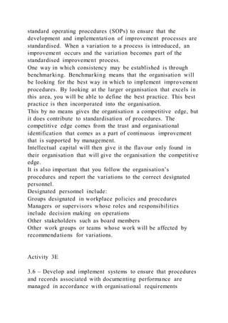 standard operating procedures (SOPs) to ensure that the
development and implementation of improvement processes are
standardised. When a variation to a process is introduced, an
improvement occurs and the variation becomes part of the
standardised improvement process.
One way in which consistency may be established is through
benchmarking. Benchmarking means that the organisation will
be looking for the best way in which to implement improvement
procedures. By looking at the larger organisation that excels in
this area, you will be able to define the best practice. This best
practice is then incorporated into the organisation.
This by no means gives the organisation a competitive edge, but
it does contribute to standardisation of procedures. The
competitive edge comes from the trust and organisational
identification that comes as a part of continuous improvement
that is supported by management.
Intellectual capital will then give it the flavour only found in
their organisation that will give the organisation the competitive
edge.
It is also important that you follow the organisation’s
procedures and report the variations to the correct designated
personnel.
Designated personnel include:
Groups designated in workplace policies and procedures
Managers or supervisors whose roles and responsibilities
include decision making on operations
Other stakeholders such as board members
Other work groups or teams whose work will be affected by
recommendations for variations.
Activity 3E
3.6 – Develop and implement systems to ensure that procedures
and records associated with documenting performance are
managed in accordance with organisational requirements
 