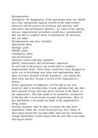 Documentation
Throughout the management of the operational plan, you should
have been maintaining ongoing records of the improvement
processes and the process of recruiting and selection staff,
innovation and performance measures. As a part of the ongoing
process, organisational procedures would have recommended
that you had to complete forms to demonstrate the decisions
that you made.
Documentation may have included:
Operational plans
Strategic goals
SMART goals
Contingency plans
Job advertisement
Selection criteria and duty statement
Quality improvement and performance appraisals.
In each step of the process you would need to complete
organisational forms. These forms would have been designed to
assist you in developing your plans and implementing them.
Once you have finished with the documents, you should file
them away and they become a record of the organisation’s
history.
Future generations of employees will be able to use your
historical data to develop plans. Events and ideas that may have
been rejected in your data may prove relevant in the future of
the organisation. This data needs to be controlled, irrespective
of the fact that it is electronic or paper based history. Most of
this information will usually be found in the organisation’s
filing system.
Security measures must be taken to protect the data from
unqualified minds that would breach privacy laws. Many of
these paper based files are kept under lock and any electronic
storage information would require that the user had a user name
and log-on details.
 