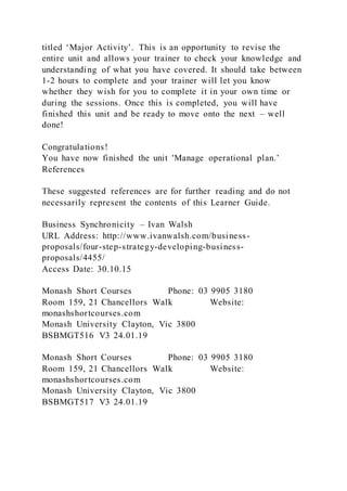titled ‘Major Activity’. This is an opportunity to revise the
entire unit and allows your trainer to check your knowledge and
understanding of what you have covered. It should take between
1-2 hours to complete and your trainer will let you know
whether they wish for you to complete it in your own time or
during the sessions. Once this is completed, you will have
finished this unit and be ready to move onto the next – well
done!
Congratulations!
You have now finished the unit 'Manage operational plan.’
References
These suggested references are for further reading and do not
necessarily represent the contents of this Learner Guide.
Business Synchronicity – Ivan Walsh
URL Address: http://www.ivanwalsh.com/business-
proposals/four-step-strategy-developing-business-
proposals/4455/
Access Date: 30.10.15
Monash Short Courses Phone: 03 9905 3180
Room 159, 21 Chancellors Walk Website:
monashshortcourses.com
Monash University Clayton, Vic 3800
BSBMGT516 V3 24.01.19
Monash Short Courses Phone: 03 9905 3180
Room 159, 21 Chancellors Walk Website:
monashshortcourses.com
Monash University Clayton, Vic 3800
BSBMGT517 V3 24.01.19
 