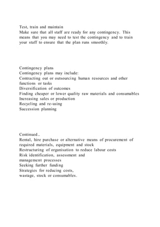 Test, train and maintain
Make sure that all staff are ready for any contingency. This
means that you may need to test the contingency and to train
your staff to ensure that the plan runs smoothly.
Contingency plans
Contingency plans may include:
Contracting out or outsourcing human resources and other
functions or tasks
Diversification of outcomes
Finding cheaper or lower quality raw materials and consumables
Increasing sales or production
Recycling and re-using
Succession planning
Continued..
Rental, hire purchase or alternative means of procurement of
required materials, equipment and stock
Restructuring of organisation to reduce labour costs
Risk identification, assessment and
management processes
Seeking further funding
Strategies for reducing costs,
wastage, stock or consumables.
 
