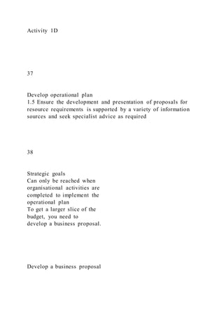 Activity 1D
37
Develop operational plan
1.5 Ensure the development and presentation of proposals for
resource requirements is supported by a variety of information
sources and seek specialist advice as required
38
Strategic goals
Can only be reached when
organisational activities are
completed to implement the
operational plan
To get a larger slice of the
budget, you need to
develop a business proposal.
Develop a business proposal
 