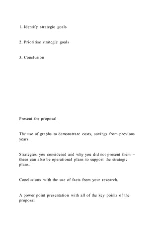 1. Identify strategic goals
2. Prioritise strategic goals
3. Conclusion
Present the proposal
The use of graphs to demonstrate costs, savings from previous
years
Strategies you considered and why you did not present them –
these can also be operational plans to support the strategic
plans.
Conclusions with the use of facts from your research.
A power point presentation with all of the key points of the
proposal
 