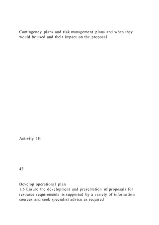 Contingency plans and risk management plans and when they
would be used and their impact on the proposal
Activity 1E
42
Develop operational plan
1.6 Ensure the development and presentation of proposals for
resource requirements is supported by a variety of information
sources and seek specialist advice as required
 