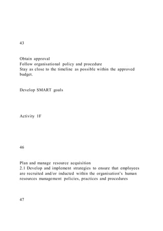 43
Obtain approval
Follow organisational policy and procedure
Stay as close to the timeline as possible within the approved
budget.
Develop SMART goals
Activity 1F
46
Plan and manage resource acquisition
2.1 Develop and implement strategies to ensure that employees
are recruited and/or inducted within the organisation’s human
resources management policies, practices and procedures
47
 