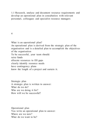 1.1 Research, analyse and document resource requirements and
develop an operational plan in consultation with relevant
personnel, colleagues and specialist resource managers
4
What is an operational plan?
An operational plan is derived from the strategic plan of the
organisation and is a detailed plan to accomplish the objectives
of the organisation
To be successful, your team should:
raise funds
allocate resources to fill gaps
clearly identify resource needs
have contingency plans
know the length of a project and sustain it.
Strategic plan
A strategic plan is written to answer:
What do we do?
Who are we doing it for?
How will we be successful?
Operational plan
You write an operational plan to answer:
Where are we now?
What do we want to be?
 