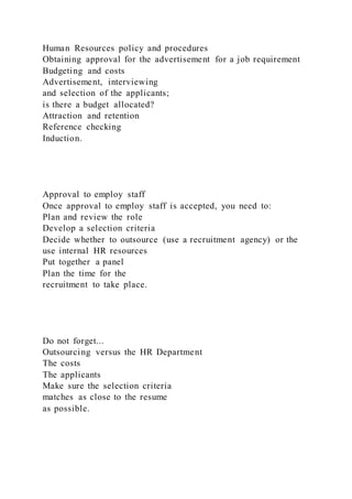 Human Resources policy and procedures
Obtaining approval for the advertisement for a job requirement
Budgeting and costs
Advertisement, interviewing
and selection of the applicants;
is there a budget allocated?
Attraction and retention
Reference checking
Induction.
Approval to employ staff
Once approval to employ staff is accepted, you need to:
Plan and review the role
Develop a selection criteria
Decide whether to outsource (use a recruitment agency) or the
use internal HR resources
Put together a panel
Plan the time for the
recruitment to take place.
Do not forget...
Outsourcing versus the HR Department
The costs
The applicants
Make sure the selection criteria
matches as close to the resume
as possible.
 