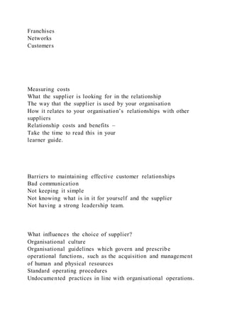 Franchises
Networks
Customers
Measuring costs
What the supplier is looking for in the relationship
The way that the supplier is used by your organisation
How it relates to your organisation’s relationships with other
suppliers
Relationship costs and benefits –
Take the time to read this in your
learner guide.
Barriers to maintaining effective customer relationships
Bad communication
Not keeping it simple
Not knowing what is in it for yourself and the supplier
Not having a strong leadership team.
What influences the choice of supplier?
Organisational culture
Organisational guidelines which govern and prescribe
operational functions, such as the acquisition and management
of human and physical resources
Standard operating procedures
Undocumented practices in line with organisational operations.
 