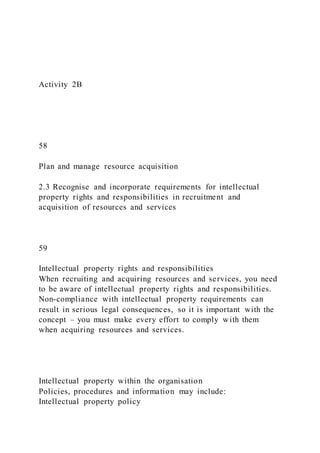 Activity 2B
58
Plan and manage resource acquisition
2.3 Recognise and incorporate requirements for intellectual
property rights and responsibilities in recruitment and
acquisition of resources and services
59
Intellectual property rights and responsibilities
When recruiting and acquiring resources and services, you need
to be aware of intellectual property rights and responsibilities.
Non-compliance with intellectual property requirements can
result in serious legal consequences, so it is important with the
concept – you must make every effort to comply with them
when acquiring resources and services.
Intellectual property within the organisation
Policies, procedures and information may include:
Intellectual property policy
 