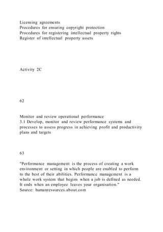 Licensing agreements
Procedures for ensuring copyright protection
Procedures for registering intellectual property rights
Register of intellectual property assets
Activity 2C
62
Monitor and review operational performance
3.1 Develop, monitor and review performance systems and
processes to assess progress in achieving profit and productivity
plans and targets
63
"Performance management is the process of creating a work
environment or setting in which people are enabled to perform
to the best of their abilities. Performance management is a
whole work system that begins when a job is defined as needed.
It ends when an employee leaves your organisation."
Source: humanresources.about.com
 