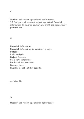 67
Monitor and review operational performance
3.2 Analyse and interpret budget and actual financial
information to monitor and review profit and productivity
performance
68
Financial information
Financial information to monitor, includes:
Budgets
Ratio analysis
Budget forecasts
Cash flow statements
Profit and loss statement
Balance sheets
Investment and liability reports.
Activity 3B
70
Monitor and review operational performance
 