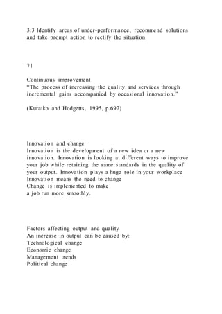 3.3 Identify areas of under-performance, recommend solutions
and take prompt action to rectify the situation
71
Continuous improvement
“The process of increasing the quality and services through
incremental gains accompanied by occasional innovation.”
(Kuratko and Hodgetts, 1995, p.697)
Innovation and change
Innovation is the development of a new idea or a new
innovation. Innovation is looking at different ways to improve
your job while retaining the same standards in the quality of
your output. Innovation plays a huge role in your workplace
Innovation means the need to change
Change is implemented to make
a job run more smoothly.
Factors affecting output and quality
An increase in output can be caused by:
Technological change
Economic change
Management trends
Political change
 