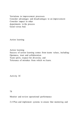 Variations to improvement processes
Consider advantages and disadvantages to an improvement
Consider impact to other
departments in the process
Good versus bad.
Action learning
Action learning
Success of action learning comes from teams values, including:
Openness, trust and collaboration
Team spirit, respect for diversity; and
Tolerance of mistakes from which we learn.
Activity 3C
78
Monitor and review operational performance
3.4 Plan and implement systems to ensure that mentoring and
 