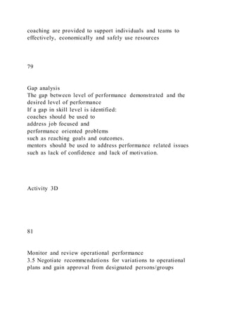 coaching are provided to support individuals and teams to
effectively, economically and safely use resources
79
Gap analysis
The gap between level of performance demonstrated and the
desired level of performance
If a gap in skill level is identified:
coaches should be used to
address job focused and
performance oriented problems
such as reaching goals and outcomes.
mentors should be used to address performance related issues
such as lack of confidence and lack of motivation.
Activity 3D
81
Monitor and review operational performance
3.5 Negotiate recommendations for variations to operational
plans and gain approval from designated persons/groups
 