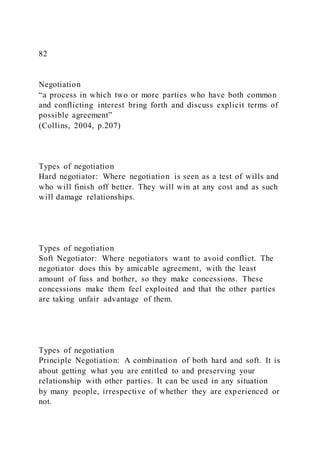82
Negotiation
“a process in which two or more parties who have both common
and conflicting interest bring forth and discuss explicit terms of
possible agreement”
(Collins, 2004, p.207)
Types of negotiation
Hard negotiator: Where negotiation is seen as a test of wills and
who will finish off better. They will win at any cost and as such
will damage relationships.
Types of negotiation
Soft Negotiator: Where negotiators want to avoid conflict. The
negotiator does this by amicable agreement, with the least
amount of fuss and bother, so they make concessions. These
concessions make them feel exploited and that the other parties
are taking unfair advantage of them.
Types of negotiation
Principle Negotiation: A combination of both hard and soft. It is
about getting what you are entitled to and preserving your
relationship with other parties. It can be used in any situation
by many people, irrespective of whether they are experienced or
not.
 