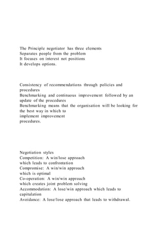 The Principle negotiator has three elements
Separates people from the problem
It focuses on interest not positions
It develops options.
Consistency of recommendations through policies and
procedures
Benchmarking and continuous improvement followed by an
update of the procedures
Benchmarking means that the organisation will be looking for
the best way in which to
implement improvement
procedures.
Negotiation styles
Competition: A win/lose approach
which leads to confrontation
Compromise: A win/win approach
which is optimal
Co-operation: A win/win approach
which creates joint problem solving
Accommodation: A lose/win approach which leads to
capitulation
Avoidance: A lose/lose approach that leads to withdrawal.
 