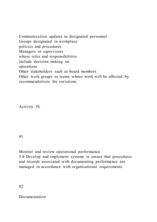 Communication updates to designated personnel
Groups designated in workplace
policies and procedures
Managers or supervisors
whose roles and responsibilities
include decision making on
operations
Other stakeholders such as board members
Other work groups or teams whose work will be affected by
recommendations for variations.
Activity 3E
91
Monitor and review operational performance
3.6 Develop and implement systems to ensure that procedures
and records associated with documenting performance are
managed in accordance with organisational requirements
92
Documentation
 