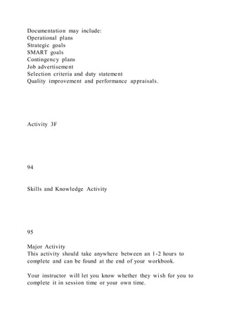 Documentation may include:
Operational plans
Strategic goals
SMART goals
Contingency plans
Job advertisement
Selection criteria and duty statement
Quality improvement and performance appraisals.
Activity 3F
94
Skills and Knowledge Activity
95
Major Activity
This activity should take anywhere between an 1-2 hours to
complete and can be found at the end of your workbook.
Your instructor will let you know whether they wish for you to
complete it in session time or your own time.
 