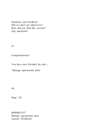 Summary and Feedback
Did we meet our objectives?
How did you find this session?
Any questions?
97
Congratulations!
You have now finished the unit…
‘Manage operational plan’
98
Page | 20
BSBMGT517
Manage operational plan
Learner Workbook
 