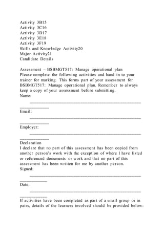 Activity 3B15
Activity 3C16
Activity 3D17
Activity 3E18
Activity 3F19
Skills and Knowledge Activity20
Major Activity21
Candidate Details
Assessment – BSBMGT517: Manage operational plan
Please complete the following activities and hand in to your
trainer for marking. This forms part of your assessment for
BSBMGT517: Manage operational plan. Remember to always
keep a copy of your assessment before submitting.
Name:
________________________________________________
_____________
Email:
________________________________________________
_____________
Employer:
________________________________________________
_____________
Declaration
I declare that no part of this assessment has been copied from
another person’s work with the exception of where I have listed
or referenced documents or work and that no part of this
assessment has been written for me by another person.
Signed:
________________________________________________
____________
Date:
________________________________________________
____________
If activities have been completed as part of a small group or in
pairs, details of the learners involved should be provided below:
 