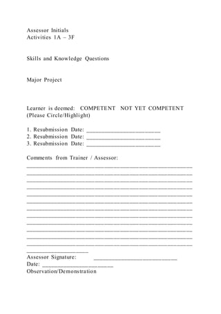 Assessor Initials
Activities 1A – 3F
Skills and Knowledge Questions
Major Project
Learner is deemed: COMPETENT NOT YET COMPETENT
(Please Circle/Highlight)
1. Resubmission Date: ________________________
2. Resubmission Date: ________________________
3. Resubmission Date: ________________________
Comments from Trainer / Assessor:
_____________________________________________________
_____________________________________________________
_____________________________________________________
_____________________________________________________
_____________________________________________________
_____________________________________________________
_____________________________________________________
_____________________________________________________
_____________________________________________________
_____________________________________________________
_____________________________________________________
_____________________________________________________
____________________
Assessor Signature: ___________________________
Date: _______________________
Observation/Demonstration
 