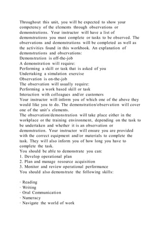 Throughout this unit, you will be expected to show your
competency of the elements through observations or
demonstrations. Your instructor will have a list of
demonstrations you must complete or tasks to be observed. The
observations and demonstrations will be completed as well as
the activities found in this workbook. An explanation of
demonstrations and observations:
Demonstration is off-the-job
A demonstration will require:
Performing a skill or task that is asked of you
Undertaking a simulation exercise
Observation is on-the-job
The observation will usually require:
Performing a work based skill or task
Interaction with colleagues and/or customers
Your instructor will inform you of which one of the above they
would like you to do. The demonstration/observation will cover
one of the unit’s elements.
The observation/demonstration will take place either in the
workplace or the training environment, depending on the task to
be undertaken and whether it is an observation or
demonstration. Your instructor will ensure you are provided
with the correct equipment and/or materials to complete the
task. They will also inform you of how long you have to
complete the task.
You should be able to demonstrate you can:
1. Develop operational plan
2. Plan and manage resource acquisition
3. Monitor and review operational performance
You should also demonstrate the following skills:
· Reading
· Writing
· Oral Communication
· Numeracy
· Navigate the world of work
 