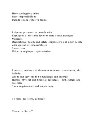 Have contingency plans
Issue responsibilities
Include strong cohesive teams.
Relevant personnel to consult with
Employees at the same level or more senior managers
Managers
Occupational health and safety committee/s and other people
with specialist responsibilities
Supervisors
Union or employee representatives.
Research, analyse and document resource requirements, that
include:
Goods and services to be purchased and ordered
Human, physical and financial resources - both current and
projected
Stock requirements and requisitions.
To make decisions, consider:
Consult with staff
 
