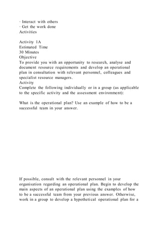 · Interact with others
· Get the work done
Activities
Activity 1A
Estimated Time
30 Minutes
Objective
To provide you with an opportunity to research, analyse and
document resource requirements and develop an operational
plan in consultation with relevant personnel, colleagues and
specialist resource managers.
Activity
Complete the following individually or in a group (as applicable
to the specific activity and the assessment environment):
What is the operational plan? Use an example of how to be a
successful team in your answer.
If possible, consult with the relevant personnel in your
organisation regarding an operational plan. Begin to develop the
main aspects of an operational plan using the examples of how
to be a successful team from your previous answer. Otherwise,
work in a group to develop a hypothetical operational plan for a
 