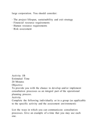 large corporation. You should consider:
· The project lifespan, sustainability and exit strategy
· Financial resource requirements
· Human resource requirements
· Risk assessment
Activity 1B
Estimated Time
20 Minutes
Objective
To provide you with the chance to develop and/or implement
consultation processes as an integral part of the operational
planning process.
Activity
Complete the following individually or in a group (as applicable
to the specific activity and the assessment environment):
List the ways in which you can communicate consultation
processes. Give an example of a time that you may use each
one.
 