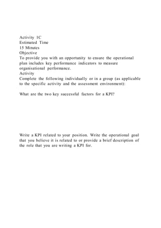 Activity 1C
Estimated Time
15 Minutes
Objective
To provide you with an opportunity to ensure the operational
plan includes key performance indicators to measure
organisational performance.
Activity
Complete the following individually or in a group (as applicable
to the specific activity and the assessment environment):
What are the two key successful factors for a KPI?
Write a KPI related to your position. Write the operational goal
that you believe it is related to or provide a brief description of
the role that you are writing a KPI for.
 