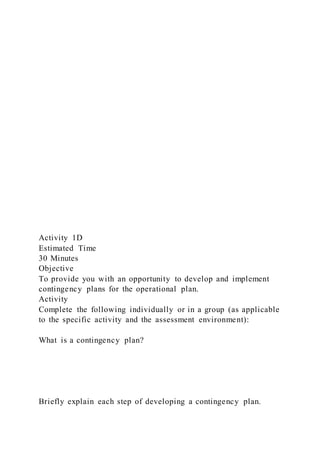 Activity 1D
Estimated Time
30 Minutes
Objective
To provide you with an opportunity to develop and implement
contingency plans for the operational plan.
Activity
Complete the following individually or in a group (as applicable
to the specific activity and the assessment environment):
What is a contingency plan?
Briefly explain each step of developing a contingency plan.
 