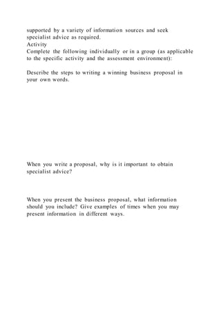 supported by a variety of information sources and seek
specialist advice as required.
Activity
Complete the following individually or in a group (as applicable
to the specific activity and the assessment environment):
Describe the steps to writing a winning business proposal in
your own words.
When you write a proposal, why is it important to obtain
specialist advice?
When you present the business proposal, what information
should you include? Give examples of times when you may
present information in different ways.
 