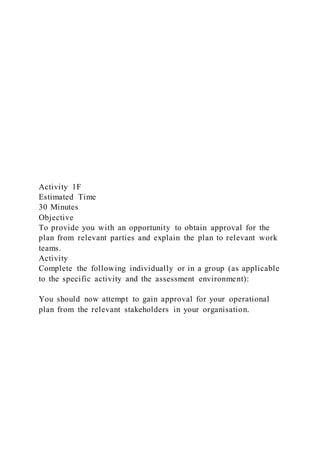 Activity 1F
Estimated Time
30 Minutes
Objective
To provide you with an opportunity to obtain approval for the
plan from relevant parties and explain the plan to relevant work
teams.
Activity
Complete the following individually or in a group (as applicable
to the specific activity and the assessment environment):
You should now attempt to gain approval for your operational
plan from the relevant stakeholders in your organisation.
 