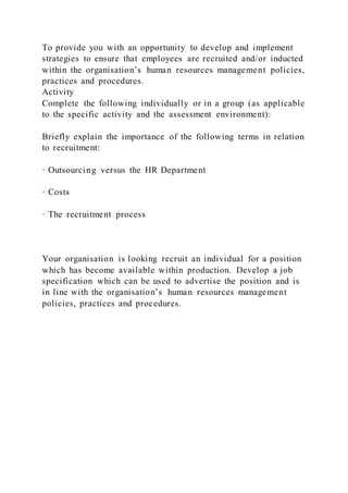 To provide you with an opportunity to develop and implement
strategies to ensure that employees are recruited and/or inducted
within the organisation’s human resources management policies,
practices and procedures.
Activity
Complete the following individually or in a group (as applicable
to the specific activity and the assessment environment):
Briefly explain the importance of the following terms in relation
to recruitment:
· Outsourcing versus the HR Department
· Costs
· The recruitment process
Your organisation is looking recruit an individual for a position
which has become available within production. Develop a job
specification which can be used to advertise the position and is
in line with the organisation’s human resources management
policies, practices and procedures.
 