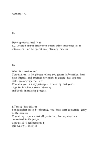 Activity 1A
15
Develop operational plan
1.2 Develop and/or implement consultation processes as an
integral part of the operational planning process
16
What is consultation?
Consultation is the process where you gather information from
both internal and external personnel to ensure that you can
make an informed decision
Consultation is a key principle in ensuring that your
organisation has a sound planning
and decision-making process.
Effective consultation
For consultation to be effective, you must start consulting early
in the process
Consulting requires that all parties are honest, open and
committed to the project
Consulting when performed
this way will assist in
 
