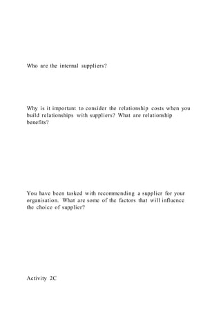 Who are the internal suppliers?
Why is it important to consider the relationship costs when you
build relationships with suppliers? What are relationship
benefits?
You have been tasked with recommending a supplier for your
organisation. What are some of the factors that will influence
the choice of supplier?
Activity 2C
 