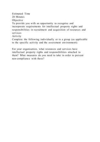 Estimated Time
20 Minutes
Objective
To provide you with an opportunity to recognise and
incorporate requirements for intellectual property rights and
responsibilities in recruitment and acquisition of resources and
services
Activity
Complete the following individually or in a group (as applicable
to the specific activity and the assessment environment):
For your organisation, what resources and services have
intellectual property rights and responsibilities attached to
them? What measures do you need to take in order to prevent
non-compliance with these?
 