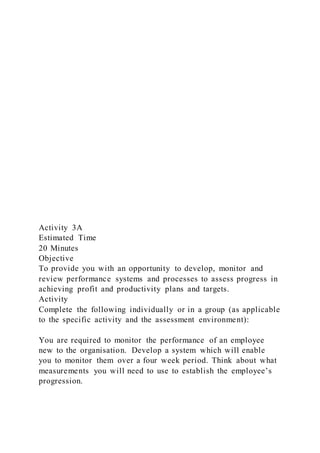 Activity 3A
Estimated Time
20 Minutes
Objective
To provide you with an opportunity to develop, monitor and
review performance systems and processes to assess progress in
achieving profit and productivity plans and targets.
Activity
Complete the following individually or in a group (as applicable
to the specific activity and the assessment environment):
You are required to monitor the performance of an employee
new to the organisation. Develop a system which will enable
you to monitor them over a four week period. Think about what
measurements you will need to use to establish the employee’s
progression.
 