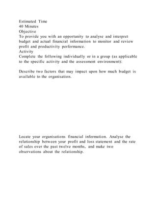 Estimated Time
40 Minutes
Objective
To provide you with an opportunity to analyse and interpret
budget and actual financial information to monitor and review
profit and productivity performance.
Activity
Complete the following individually or in a group (as applicable
to the specific activity and the assessment environment):
Describe two factors that may impact upon how much budget is
available to the organisation.
Locate your organisations financial information. Analyse the
relationship between your profit and loss statement and the rate
of sales over the past twelve months, and make two
observations about the relationship.
 