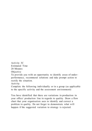 Activity 3C
Estimated Time
20 Minutes
Objective
To provide you with an opportunity to identify areas of under -
performance, recommend solutions and take prompt action to
rectify the situation.
Activity
Complete the following individually or in a group (as applicable
to the specific activity and the assessment environment):
You have identified that there are variations in production in
your office/ production line in regards to quality. Draw a flow
chart that your organisation uses to identify and correct a
problem in quality. Do not forget to demonstrate what will
happen if the suggested variation to strategy is rejected.
 