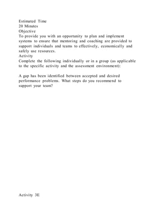 Estimated Time
20 Minutes
Objective
To provide you with an opportunity to plan and implement
systems to ensure that mentoring and coaching are provided to
support individuals and teams to effectively, economically and
safely use resources.
Activity
Complete the following individually or in a group (as applicable
to the specific activity and the assessment environment):
A gap has been identified between accepted and desired
performance problems. What steps do you recommend to
support your team?
Activity 3E
 