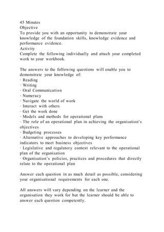 45 Minutes
Objective
To provide you with an opportunity to demonstrate your
knowledge of the foundation skills, knowledge evidence and
performance evidence.
Activity
Complete the following individually and attach your completed
work to your workbook.
The answers to the following questions will enable you to
demonstrate your knowledge of:
· Reading
· Writing
· Oral Communication
· Numeracy
· Navigate the world of work
· Interact with others
· Get the work done
· Models and methods for operational plans
· The role of an operational plan in achieving the organisation’s
objectives
· Budgeting processes
· Alternative approaches to developing key performance
indicators to meet business objectives
· Legislative and regulatory context relevant to the operational
plan of the organisation
· Organisation’s policies, practices and procedures that directly
relate to the operational plan
Answer each question in as much detail as possible, considering
your organisational requirements for each one.
All answers will vary depending on the learner and the
organisation they work for but the learner should be able to
answer each question competently.
 