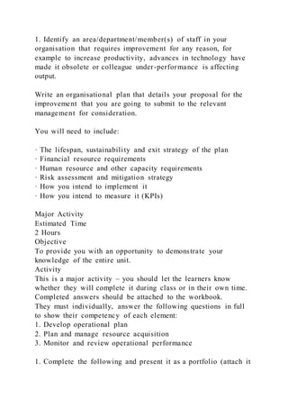 1. Identify an area/department/member(s) of staff in your
organisation that requires improvement for any reason, for
example to increase productivity, advances in technology have
made it obsolete or colleague under-performance is affecting
output.
Write an organisational plan that details your proposal for the
improvement that you are going to submit to the relevant
management for consideration.
You will need to include:
· The lifespan, sustainability and exit strategy of the plan
· Financial resource requirements
· Human resource and other capacity requirements
· Risk assessment and mitigation strategy
· How you intend to implement it
· How you intend to measure it (KPIs)
Major Activity
Estimated Time
2 Hours
Objective
To provide you with an opportunity to demonstrate your
knowledge of the entire unit.
Activity
This is a major activity – you should let the learners know
whether they will complete it during class or in their own time.
Completed answers should be attached to the workbook.
They must individually, answer the following questions in full
to show their competency of each element:
1. Develop operational plan
2. Plan and manage resource acquisition
3. Monitor and review operational performance
1. Complete the following and present it as a portfolio (attach it
 