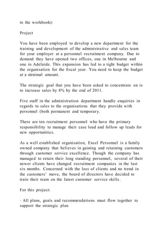 to the workbook):
Project
You have been employed to develop a new department for the
training and development of the administrative and sales team
for your employer at a personnel recruitment company. Due to
demand they have opened two offices, one in Melbourne and
one in Adelaide. This expansion has led to a tight budget within
the organisation for the fiscal year. You need to keep the budget
at a minimal amount.
The strategic goal that you have been asked to concentrate on is
to increase sales by 8% by the end of 2011.
Five staff in the administration department handle enquiries in
regards to sales to the organisations that they provide with
personnel (both permanent and temporary.
There are ten recruitment personnel who have the primary
responsibility to manage their case load and follow up leads for
new opportunities.
As a well established organisation, Excel Personnel is a family
owned company that believes in gaining and retaining customers
through customer service excellence. Though the company has
managed to retain their long standing personnel, several of their
newer clients have changed recruitment companies in the last
six months. Concerned with the loss of clients and no trend in
the customers’ move, the board of directors have decided to
train their team on the latest customer service skills.
For this project:
· All plans, goals and recommendations must flow together to
support the strategic plan
 