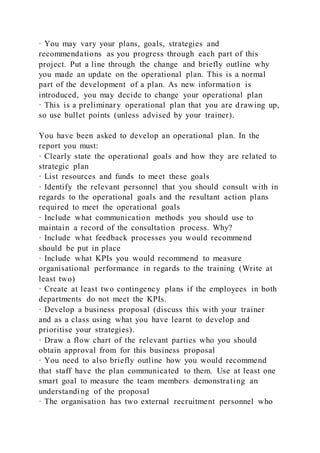 · You may vary your plans, goals, strategies and
recommendations as you progress through each part of this
project. Put a line through the change and briefly outline why
you made an update on the operational plan. This is a normal
part of the development of a plan. As new information is
introduced, you may decide to change your operational plan
· This is a preliminary operational plan that you are drawing up,
so use bullet points (unless advised by your trainer).
You have been asked to develop an operational plan. In the
report you must:
· Clearly state the operational goals and how they are related to
strategic plan
· List resources and funds to meet these goals
· Identify the relevant personnel that you should consult with in
regards to the operational goals and the resultant action plans
required to meet the operational goals
· Include what communication methods you should use to
maintain a record of the consultation process. Why?
· Include what feedback processes you would recommend
should be put in place
· Include what KPIs you would recommend to measure
organisational performance in regards to the training (Write at
least two)
· Create at least two contingency plans if the employees in both
departments do not meet the KPIs.
· Develop a business proposal (discuss this with your trainer
and as a class using what you have learnt to develop and
prioritise your strategies).
· Draw a flow chart of the relevant parties who you should
obtain approval from for this business proposal
· You need to also briefly outline how you would recommend
that staff have the plan communicated to them. Use at least one
smart goal to measure the team members demonstrating an
understanding of the proposal
· The organisation has two external recruitment personnel who
 